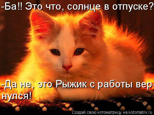 -Ба!! Это что, солнце в отпуске? -Да не, это Рыжик с работы вер-нулся! нулся!... Котоматрица: -Ба!! Это что, солнце в отпуске? -Да не, это Рыжик с работы вер-нулся! нулся!