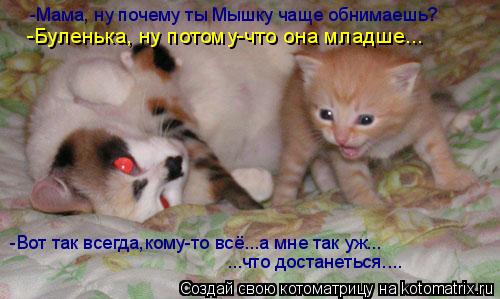 -Мама, ну почему ты Мышку чаще обнимаешь? -Буленька, ну потому-что она младше... -Вот так всегда,кому... Котоматрица: -Мама, ну почему ты Мышку чаще обнимаешь? -Буленька, ну потому-что она младше... -Вот так всегда,кому-то всё...а мне так уж... ...что достанеться....
