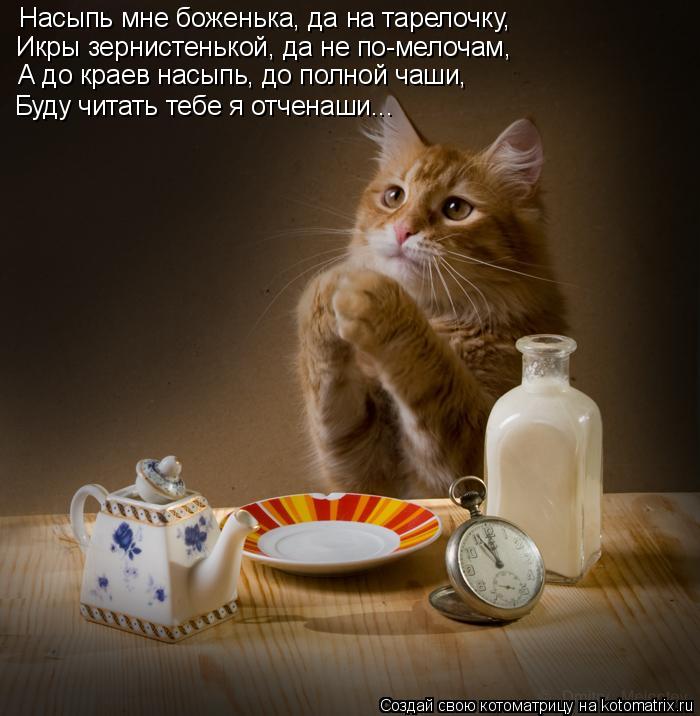 Насыпь мне боженька, да на тарелочку, Икры зернистенькой, да не по-мелочам, А до краев насыпь, до пол... Котоматрица: Насыпь мне боженька, да на тарелочку, Икры зернистенькой, да не по-мелочам, А до краев насыпь, до полной чаши, Буду читать тебе я отченаши...