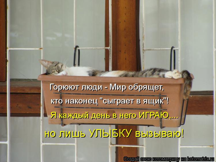 Горюют люди - Мир обрящет, кто наконец "сыграет в ящик"! но лишь УЛЫБКУ вызываю! Я каждый день в него... Котоматрица: Горюют люди - Мир обрящет, кто наконец "сыграет в ящик"! но лишь УЛЫБКУ вызываю! Я каждый день в него ИГРАЮ,...