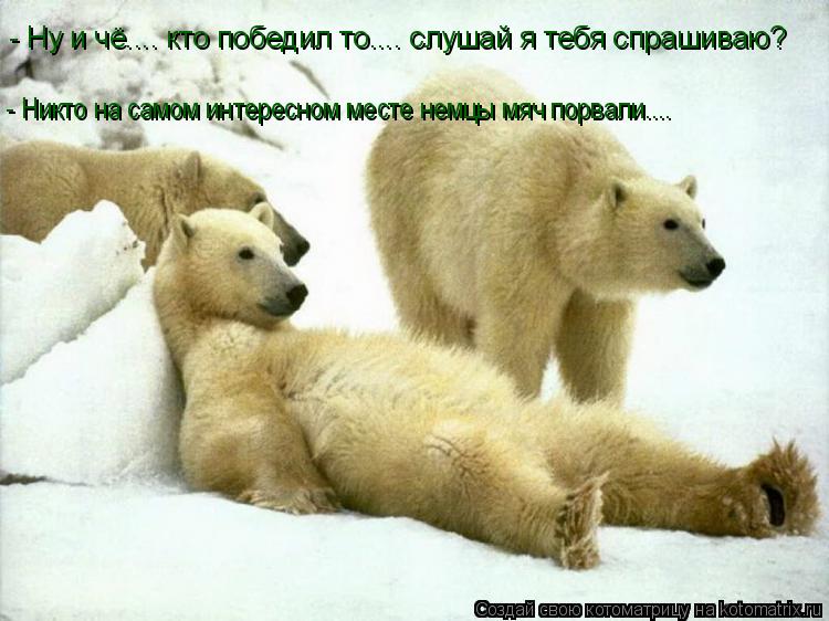 - Ну и чё.... кто победил то.... слушай я тебя спрашиваю? - Никто на самом интересном месте немцы мяч... Котоматрица: - Ну и чё.... кто победил то.... слушай я тебя спрашиваю? - Никто на самом интересном месте немцы мяч порвали....