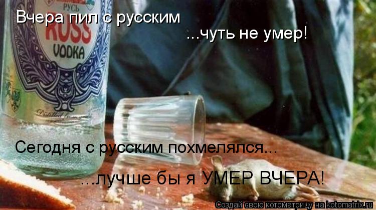 Вчера пил с русским ...чуть не умер! Сегодня с русским похмелялся... ...лучше бы я УМЕР ВЧЕРА!... Котоматрица: Вчера пил с русским ...чуть не умер! Сегодня с русским похмелялся... ...лучше бы я УМЕР ВЧЕРА!