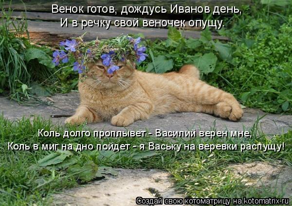 Венок готов, дождусь Иванов день, И в речку свой веночек опущу. Коль долго проплывет - Василий верен ... Котоматрица: Венок готов, дождусь Иванов день, И в речку свой веночек опущу. Коль долго проплывет - Василий верен мне, Коль в миг на дно пойдет - я Ваську на