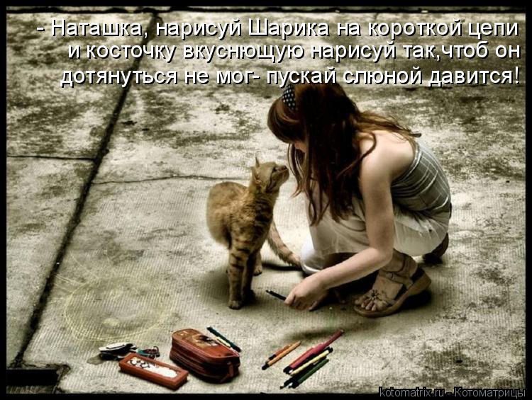 и косточку вкуснющую нарисуй так,чтоб он дотянуться не мог- пускай слюной давится! - Наташка, нарисуй... Котоматрица: и косточку вкуснющую нарисуй так,чтоб он дотянуться не мог- пускай слюной давится! - Наташка, нарисуй Шарика на короткой цепи