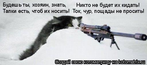 Будешь ты, хозяин, знать, Тапки есть, чтоб их носить! Никто не будет их кидать! Ток, чур, пощады не п... Котоматрица: Будешь ты, хозяин, знать, Тапки есть, чтоб их носить! Никто не будет их кидать! Ток, чур, пощады не просить!