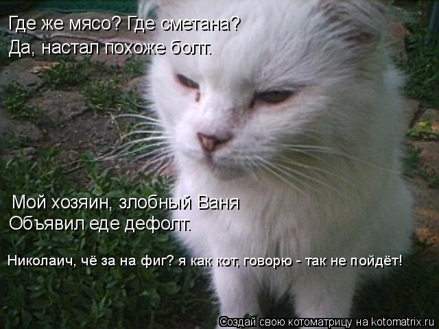 Где же мясо? Где сметана? Да, настал похоже болт. Мой хозяин, злобный Ваня Объявил еде дефолт. Никола... Котоматрица: Где же мясо? Где сметана? Да, настал похоже болт. Мой хозяин, злобный Ваня Объявил еде дефолт. Николаич, чё за на фиг? я как кот, говорю - так не