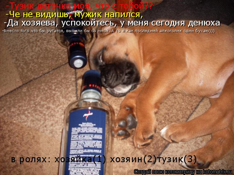 -Тузик деточка моя, что с тобой?? -Че не видишь, мужик напился, -Да хозяева, успокойтесь, у меня сего... Котоматрица: -Тузик деточка моя, что с тобой?? -Че не видишь, мужик напился, -Да хозяева, успокойтесь, у меня сегодня денюха -Вместо того что бы ругатся, выпи
