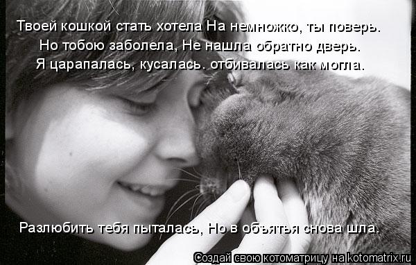 Твоей кошкой стать хотела На немножко, ты поверь. Но тобою заболела, Не нашла обратно дверь. Я цар... Котоматрица: Твоей кошкой стать хотела На немножко, ты поверь. Но тобою заболела, Не нашла обратно дверь. Я царапалась, кусалась. отбивалась как могла. Р