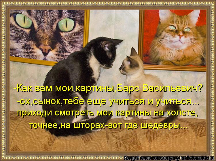 -Как вам мои картины,Барс Васильевич? -ох,сынок,тебе еще учиться и учиться... приходи смотреть мои ка... Котоматрица: -Как вам мои картины,Барс Васильевич? -ох,сынок,тебе еще учиться и учиться... приходи смотреть мои картины на холсте, точнее,на шторах-вот где