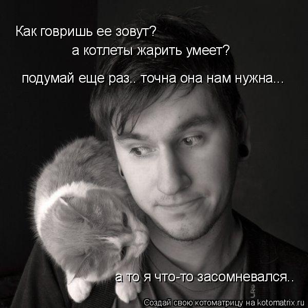 Как говришь ее зовут? а котлеты жарить умеет? подумай еще раз.. точна она нам нужна... а то я что-то... Котоматрица: Как говришь ее зовут? а котлеты жарить умеет? подумай еще раз.. точна она нам нужна... а то я что-то засомневался..