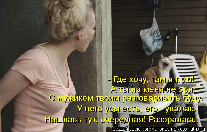 - Где хочу, там и пою! А ты на меня не ори! С мужиком твоим разговаривать буду. У него усы есть, его ... Котоматрица: - Где хочу, там и пою! А ты на меня не ори! С мужиком твоим разговаривать буду. У него усы есть, его - уважаю! Нашлась тут, очередная! Разоралась!