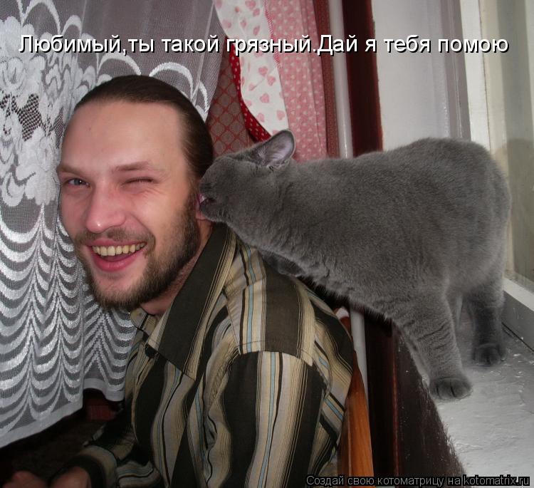 Любимый,ты такой грязный.Дай я тебя помою... Котоматрица: Любимый,ты такой грязный.Дай я тебя помою