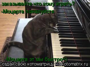 -Моцарта пожалуйста -Моцарта эт мы быстро=) заказывайте что кому играть? -Моцарта эт мы быстро=)... Котоматрица: -Моцарта пожалуйста -Моцарта эт мы быстро=) заказывайте что кому играть? -Моцарта эт мы быстро=)