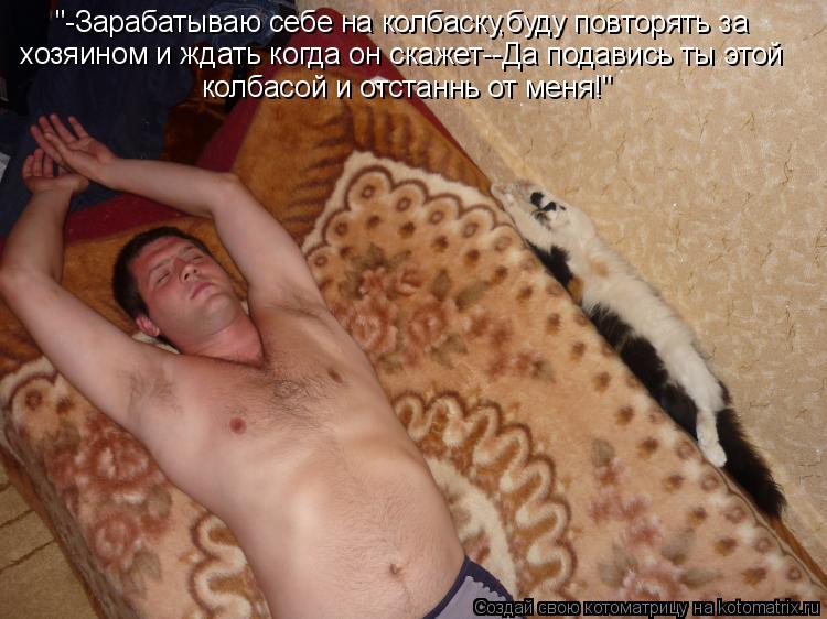 "-Зарабатываю себе на колбаску,буду повторять за хозяином и ждать когда он скажет--Да подавись ты эт... Котоматрица: "-Зарабатываю себе на колбаску,буду повторять за хозяином и ждать когда он скажет--Да подавись ты этой колбасой и отстаннь от меня!"