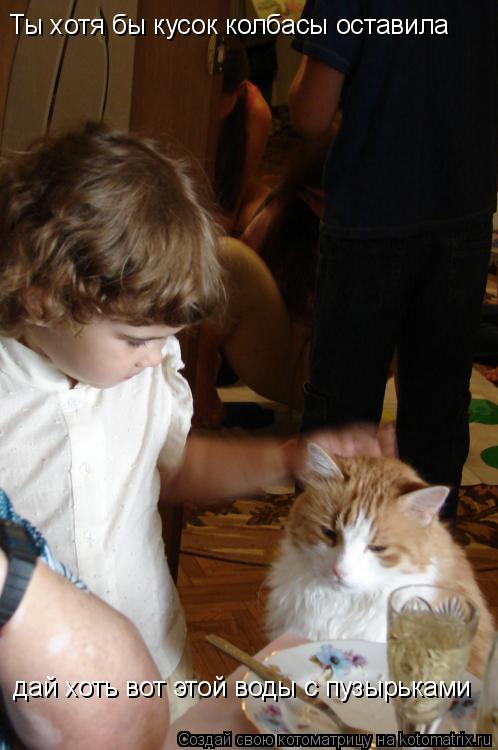 Ты хотя бы кусок колбасы оставила дай хоть вот этой воды с пузырьками... Котоматрица: Ты хотя бы кусок колбасы оставила дай хоть вот этой воды с пузырьками