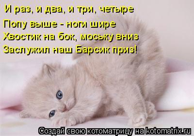 И раз, и два, и три, четыре Попу выше - ноги шире Хвостик на бок, моську вниз Заслужил наш Барсик при... Котоматрица: И раз, и два, и три, четыре Попу выше - ноги шире Хвостик на бок, моську вниз Заслужил наш Барсик приз!