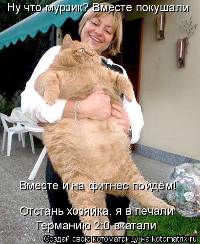 Ну что мурзик? Вместе покушали Вместе и на фитнес пойдём! Отстань хозяйка, я в печали Отстань хозяйка... Котоматрица: Ну что мурзик? Вместе покушали Вместе и на фитнес пойдём! Отстань хозяйка, я в печали Отстань хозяйка, я в печали Германию 2:0 вкатали