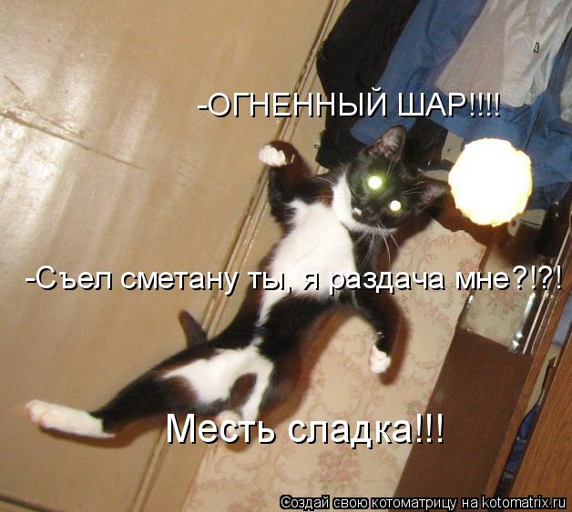 -ОГНЕННЫЙ ШАР!!!! -Съел сметану ты, я раздача мне?!?! Месть сладка!!!... Котоматрица: -ОГНЕННЫЙ ШАР!!!! -Съел сметану ты, я раздача мне?!?! Месть сладка!!!