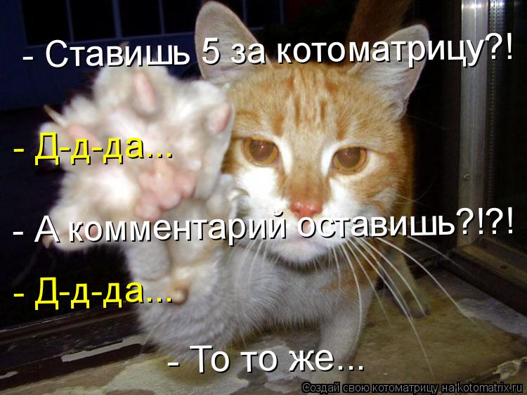 - Ставишь 5 за котоматрицу?! - Д-д-да... - А комментарий оставишь?!?! - Д-д-да... - То то же...... Котоматрица: - Ставишь 5 за котоматрицу?! - Д-д-да... - А комментарий оставишь?!?! - Д-д-да... - То то же...