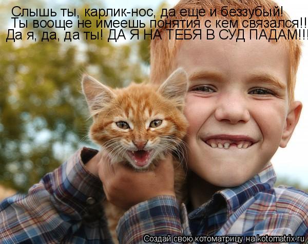 Слышь ты, карлик-нос, да еще и беззубый! Ты вооще не имеешь понятия с кем связался!!! Да я, да, да... Котоматрица: Слышь ты, карлик-нос, да еще и беззубый! Ты вооще не имеешь понятия с кем связался!!! Да я, да, да ты! ДА Я НА ТЕБЯ В СУД ПАДАМ!!!