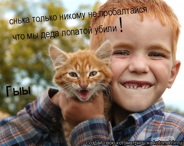 снька только никому не пробалтайся что мы деда лопатой убили ! г ыы... Котоматрица: снька только никому не пробалтайся что мы деда лопатой убили ! г ыы