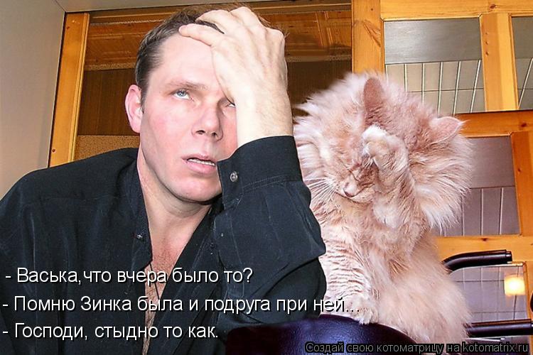 - Васька,что вчера было то? - Помню Зинка была и подруга при ней... - Господи, стыдно то как.... Котоматрица: - Васька,что вчера было то? - Помню Зинка была и подруга при ней... - Господи, стыдно то как.