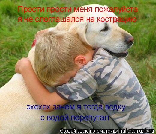 Прости прости меня пожалуйста я не слоглашался на кострацию эхехех зачем я тогда водку с водой пер... Котоматрица: Прости прости меня пожалуйста я не слоглашался на кострацию эхехех зачем я тогда водку с водой перепутал