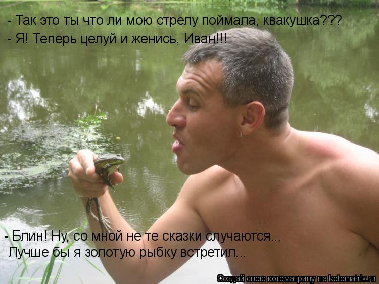 - Так это ты что ли мою стрелу поймала, квакушка??? - Я! Теперь целуй и женись, Иван!!! - Блин! Ну, с... Котоматрица: - Так это ты что ли мою стрелу поймала, квакушка??? - Я! Теперь целуй и женись, Иван!!! - Блин! Ну, со мной не те сказки случаются... Лучше бы я золот