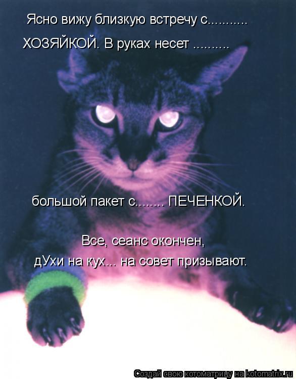 Ясно вижу близкую встречу с........... ХОЗЯЙКОЙ. В руках несет .......... большой пакет с........ ПЕЧ... Котоматрица: Ясно вижу близкую встречу с........... ХОЗЯЙКОЙ. В руках несет .......... большой пакет с........ ПЕЧЕНКОЙ. Все, сеанс окончен, дУхи на кух... на сов