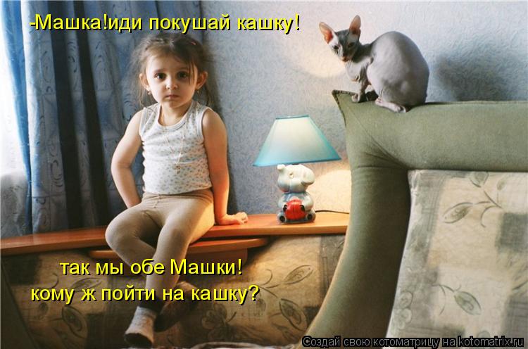-Машка!иди покушай кашку! так мы обе Машки! кому ж пойти на кашку?... Котоматрица: -Машка!иди покушай кашку! так мы обе Машки! кому ж пойти на кашку?