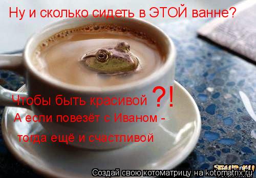 Ну и сколько сидеть в ЭТОЙ ванне? Чтобы быть красивой ?! А если повезёт с Иваном - тогда ещё и счастл... Котоматрица: Ну и сколько сидеть в ЭТОЙ ванне? Чтобы быть красивой ?! А если повезёт с Иваном - тогда ещё и счастливой