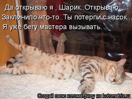 Да открываю я , Шарик..Открываю... Заклинило что-то..Ты потерпи с часок... Я уже бегу мастера вызыват... Котоматрица: Да открываю я , Шарик..Открываю... Заклинило что-то..Ты потерпи с часок... Я уже бегу мастера вызывать.