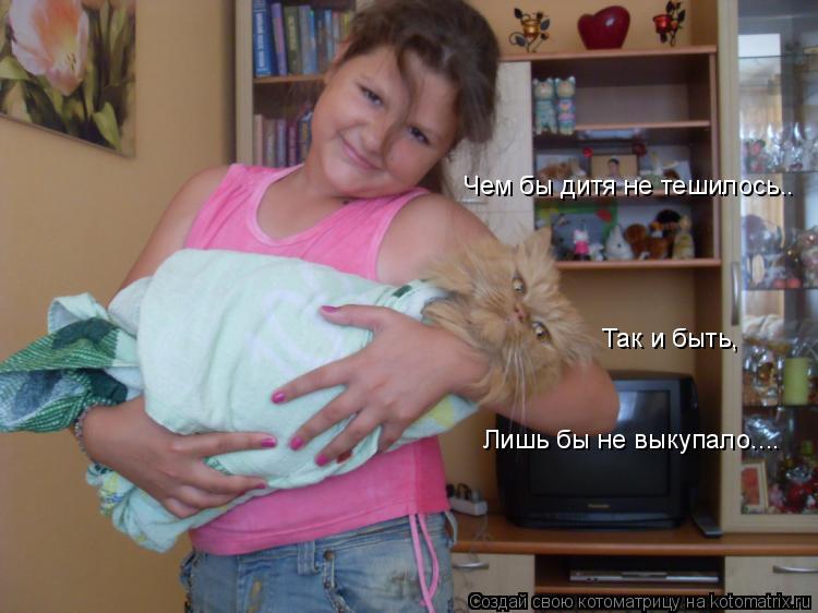 Чем бы дитя не тешилось.. Так и быть, Лишь бы не выкупало....... Котоматрица: Чем бы дитя не тешилось.. Так и быть, Лишь бы не выкупало....