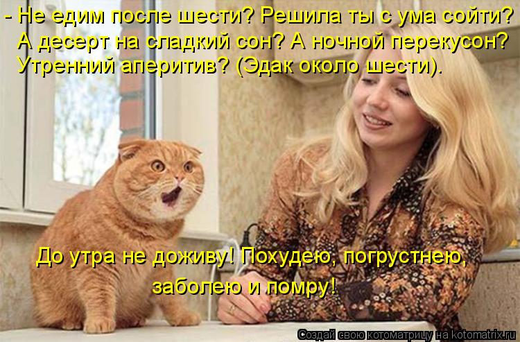 - Не едим после шести? Решила ты с ума сойти? А десерт на сладкий сон? А ночной перекусон? Утренний а... Котоматрица: - Не едим после шести? Решила ты с ума сойти? А десерт на сладкий сон? А ночной перекусон? Утренний аперитив? (Эдак около шести). До утра не дожи