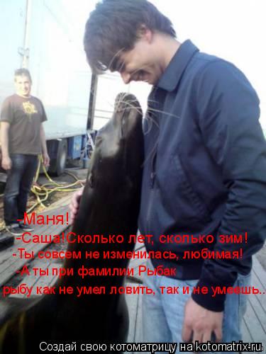 -Маня! -Саша!Сколько лет, сколько зим! -Ты совсем не изменилась, любимая! -А ты при фамилии Рыбак рыб... Котоматрица: -Маня! -Саша!Сколько лет, сколько зим! -Ты совсем не изменилась, любимая! -А ты при фамилии Рыбак рыбу как не умел ловить, так и не умеешь...