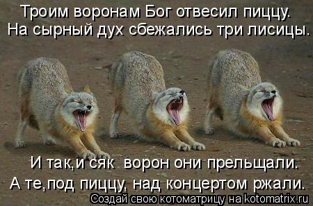 Троим воронам Бог отвесил пиццу. На сырный дух сбежались три лисицы. И так,и сяк ворон они прельщали... Котоматрица: Троим воронам Бог отвесил пиццу. На сырный дух сбежались три лисицы. И так,и сяк ворон они прельщали. А те,под пиццу, над концертом ржали.