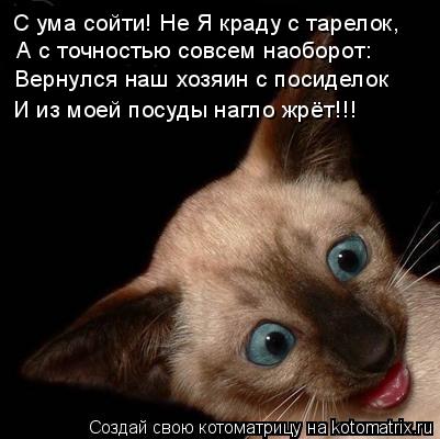 А с точностью совсем наоборот: Вернулся наш хозяин с посиделок С ума сойти! Не Я краду с тарелок, И и... Котоматрица: А с точностью совсем наоборот: Вернулся наш хозяин с посиделок С ума сойти! Не Я краду с тарелок, И из моей посуды нагло жрёт!!!