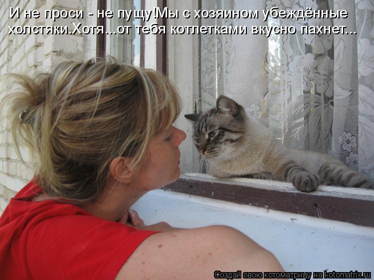 И не проси - не пущу!Мы с хозяином убеждённые холстяки.Хотя...от тебя котлетками вкусно пахнет...... Котоматрица: И не проси - не пущу!Мы с хозяином убеждённые холстяки.Хотя...от тебя котлетками вкусно пахнет...