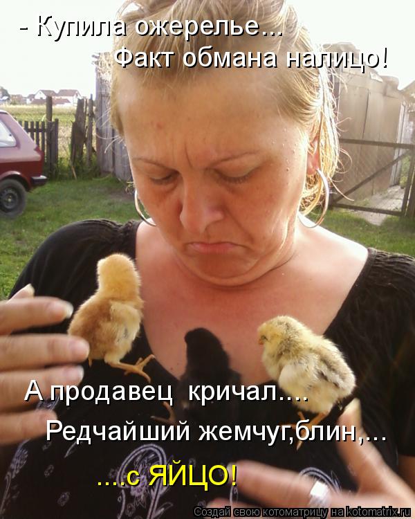 - Купила ожерелье... Факт обмана налицо! А продавец кричал.... Редчайший жемчуг,блин,... ....с ЯЙЦО!... Котоматрица: - Купила ожерелье... Факт обмана налицо! А продавец кричал.... Редчайший жемчуг,блин,... ....с ЯЙЦО!