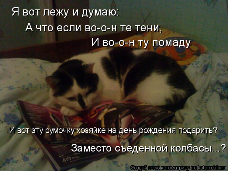 Я вот лежу и думаю: А что если во-о-н те тени, И во-о-н ту помаду И вот эту сумочку хозяйке на день р... Котоматрица: Я вот лежу и думаю: А что если во-о-н те тени, И во-о-н ту помаду И вот эту сумочку хозяйке на день рождения подарить? Заместо съеденной колбасы
