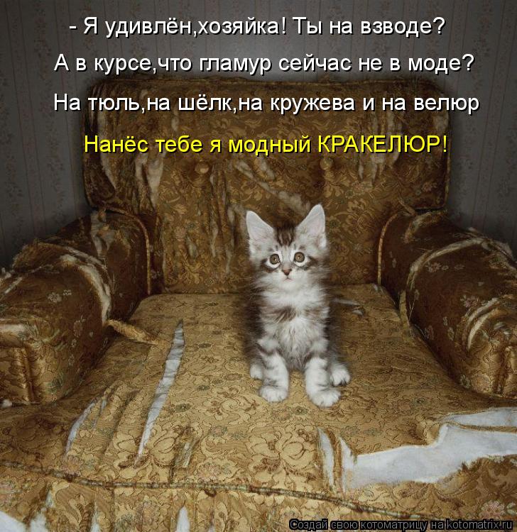 - Я удивлён,хозяйка! Ты на взводе? А в курсе,что гламур сейчас не в моде? На тюль,на шёлк,на кружева ... Котоматрица: - Я удивлён,хозяйка! Ты на взводе? А в курсе,что гламур сейчас не в моде? На тюль,на шёлк,на кружева и на велюр Нанёс тебе я модный КРАКЕЛЮР!
