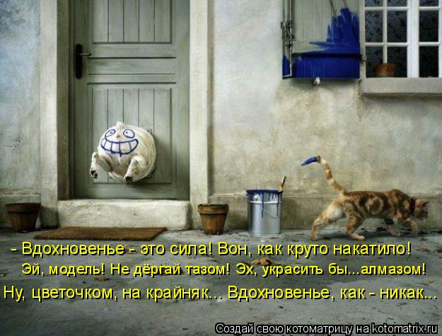 - Вдохновенье - это сила! Вон, как круто накатило! Эй, модель! Не дёргай тазом! Эх, украсить бы...алм... Котоматрица: - Вдохновенье - это сила! Вон, как круто накатило! Эй, модель! Не дёргай тазом! Эх, украсить бы...алмазом! Ну, цветочком, на крайняк... Вдохновенье