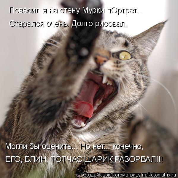 Повесил я на стену Мурки пОртрет... Старался очень. Долго рисовал! Могли бы оценить... Но нет... коне... Котоматрица: Повесил я на стену Мурки пОртрет... Старался очень. Долго рисовал! Могли бы оценить... Но нет... конечно, ЕГО, БЛИН, ТОТЧАС ШАРИК РАЗОРВАЛ!!!
