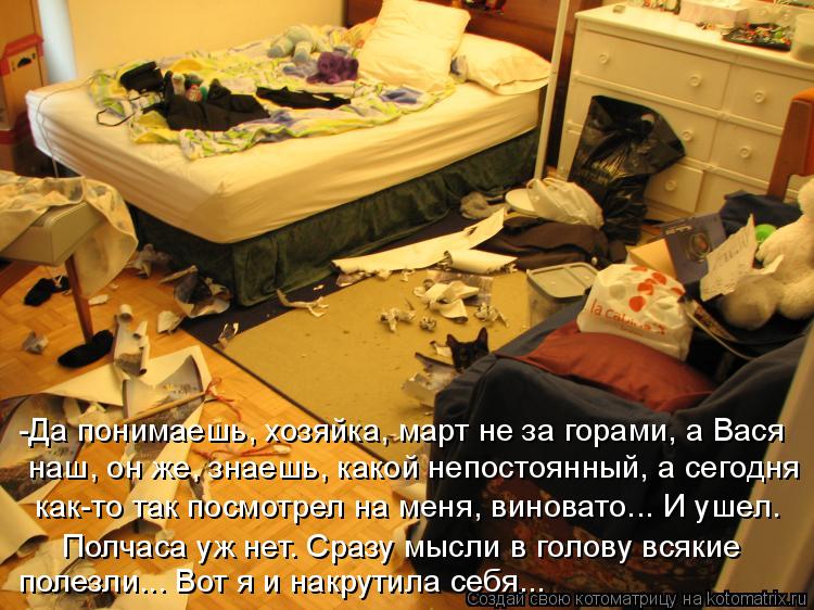 -Да понимаешь, хозяйка, март не за горами, а Вася наш, он же, знаешь, какой непостоянный, а сегодня к... Котоматрица: -Да понимаешь, хозяйка, март не за горами, а Вася наш, он же, знаешь, какой непостоянный, а сегодня как-то так посмотрел на меня, виновато... И уш
