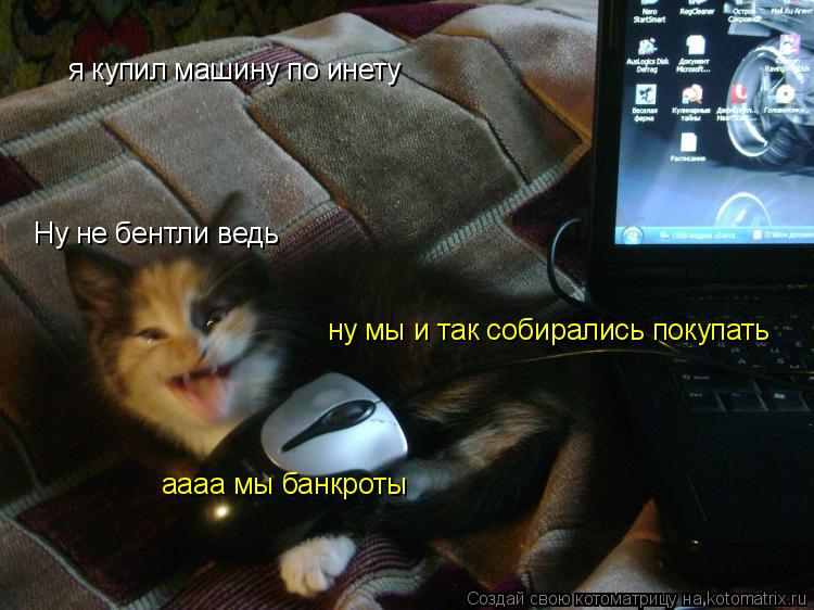 я купил машину по инету ну мы и так собирались покупать Ну не бентли ведь аааа мы банкроты... Котоматрица: я купил машину по инету ну мы и так собирались покупать Ну не бентли ведь аааа мы банкроты