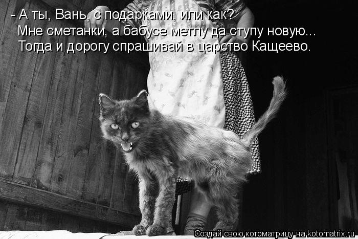 - А ты, Вань, с подарками, или как? Мне сметанки, а бабусе метлу да ступу новую... Тогда и дорогу спр... Котоматрица: - А ты, Вань, с подарками, или как? Мне сметанки, а бабусе метлу да ступу новую... Тогда и дорогу спрашивай в царство Кащеево.