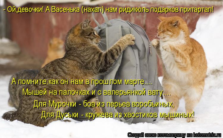 - Ой,девочки! А Васенька (нахал) нам ридикюль подарков притартал! А помните,как он нам в прошлом март... Котоматрица: - Ой,девочки! А Васенька (нахал) нам ридикюль подарков притартал! А помните,как он нам в прошлом марте.... Мышей на палочках и с валерьянкой ват