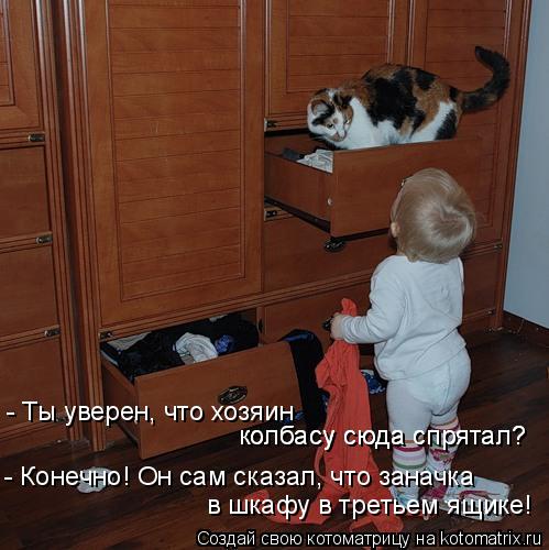 - Ты уверен, что хозяин колбасу сюда спрятал? колбасу сюда спрятал? - Конечно! Он сам сказал, что за... Котоматрица: - Ты уверен, что хозяин колбасу сюда спрятал? колбасу сюда спрятал? - Конечно! Он сам сказал, что заначка в шкафу в третьем ящике!