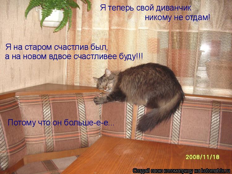 Я теперь свой диванчик никому не отдам! Я на старом счастлив был, а на новом вдвое счастливее буду!!!... Котоматрица: Я теперь свой диванчик никому не отдам! Я на старом счастлив был, а на новом вдвое счастливее буду!!! Потому что он больше-е-е...