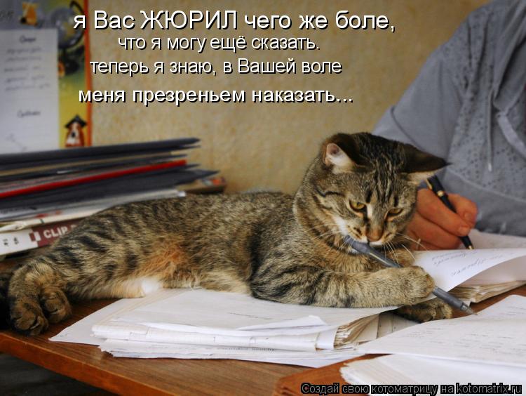 что я могу ещё сказать. теперь я знаю, в Вашей воле я Вас ЖЮРИЛ чего же боле, меня презреньем наказат... Котоматрица: что я могу ещё сказать. теперь я знаю, в Вашей воле я Вас ЖЮРИЛ чего же боле, меня презреньем наказать...